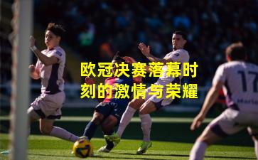 欧冠决赛落幕时刻的激情与荣耀